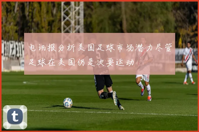 电讯报分析美国足球市场潜力尽管足球在美国仍是次要运动