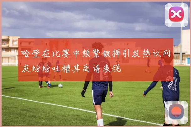 哈登在比赛中频繁假摔引发热议网友纷纷吐槽其离谱表现