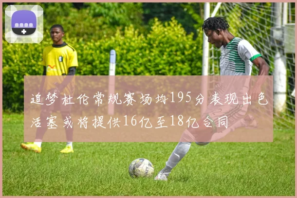 追梦杜伦常规赛场均195分表现出色活塞或将提供16亿至18亿合同