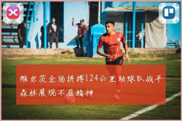维尔茨全场拼搏124公里助球队战平森林展现不屈精神