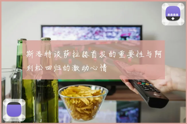 斯洛特谈萨拉赫首发的重要性与阿利松回归的激动心情