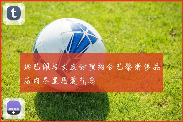 姆巴佩与女友甜蜜约会巴黎奢侈品店内尽显恩爱气息