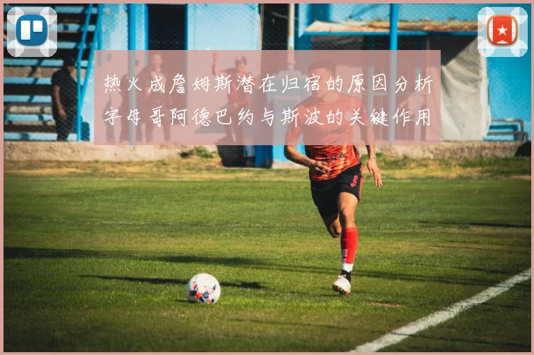 热火成詹姆斯潜在归宿的原因分析字母哥阿德巴约与斯波的关键作用