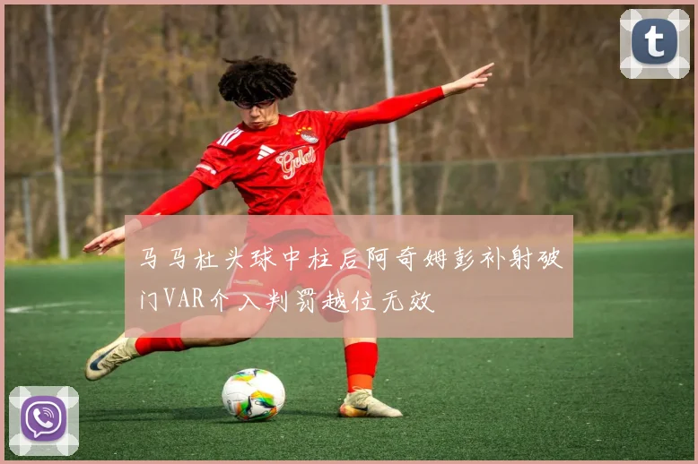 马马杜头球中柱后阿奇姆彭补射破门VAR介入判罚越位无效