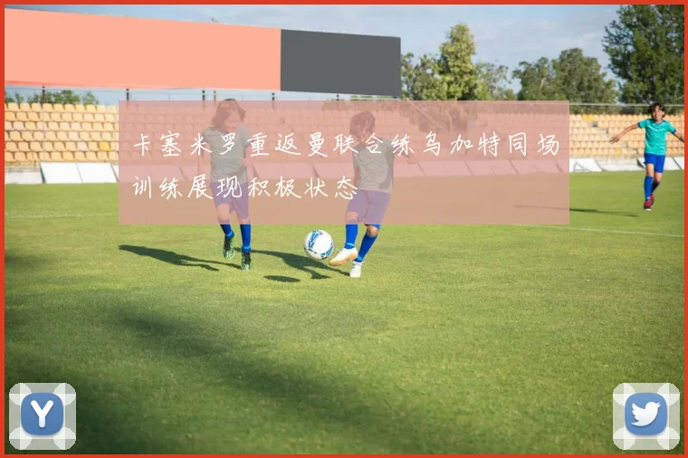 卡塞米罗重返曼联合练乌加特同场训练展现积极状态