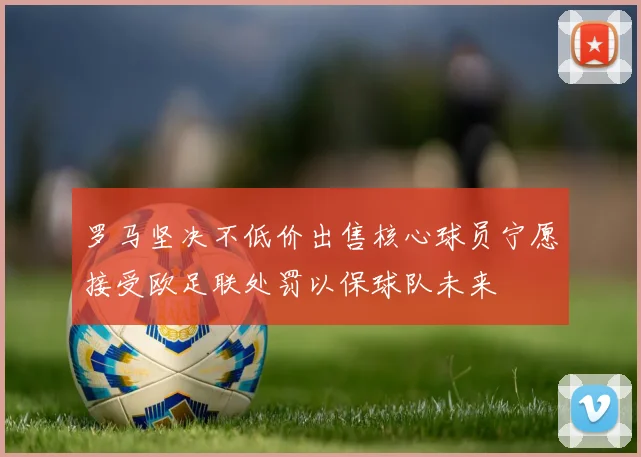罗马坚决不低价出售核心球员宁愿接受欧足联处罚以保球队未来