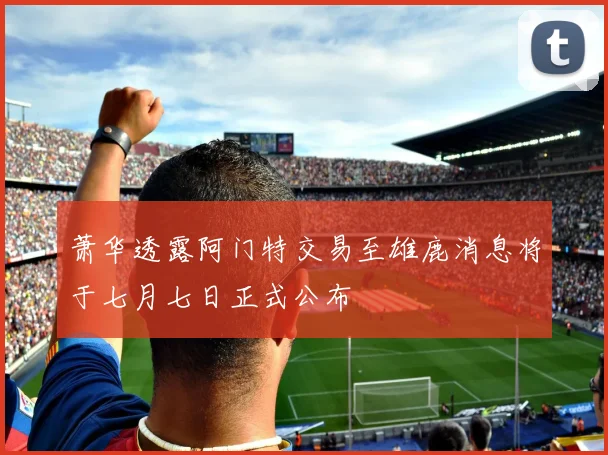 萧华透露阿门特交易至雄鹿消息将于七月七日正式公布