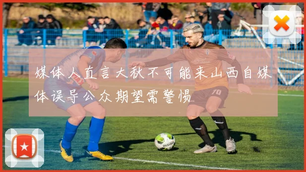 媒体人直言大秋不可能来山西自媒体误导公众期望需警惕