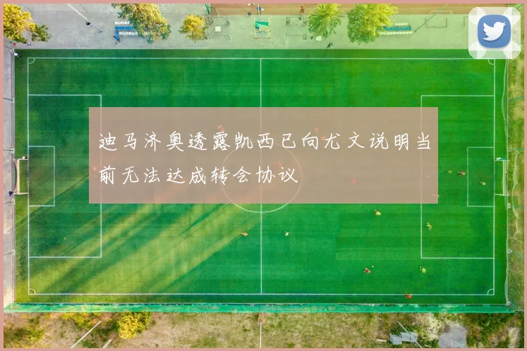 迪马济奥透露凯西已向尤文说明当前无法达成转会协议