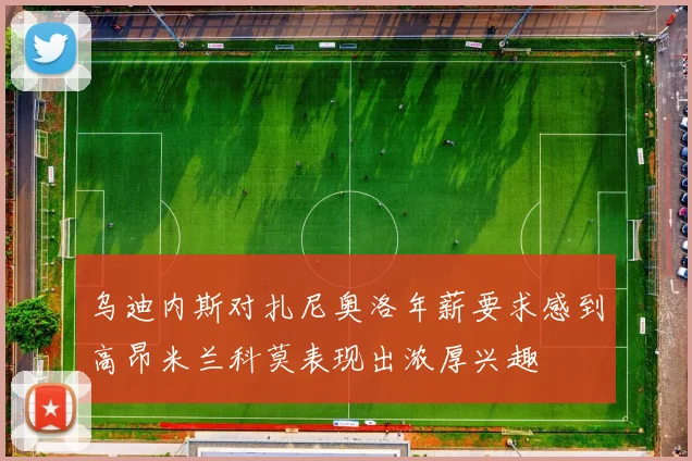 乌迪内斯对扎尼奥洛年薪要求感到高昂米兰科莫表现出浓厚兴趣