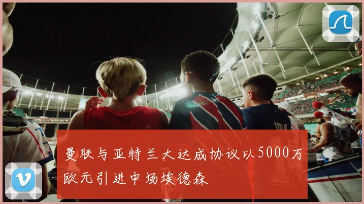 曼联与亚特兰大达成协议以5000万欧元引进中场埃德森