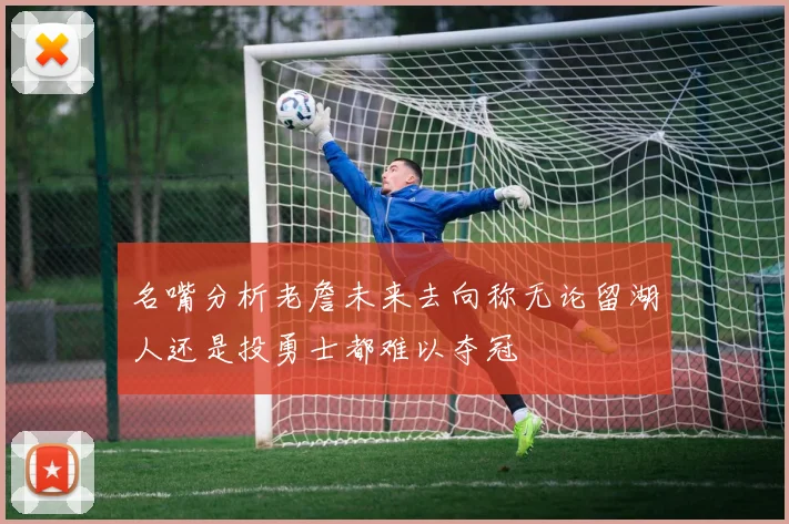 名嘴分析老詹未来去向称无论留湖人还是投勇士都难以夺冠