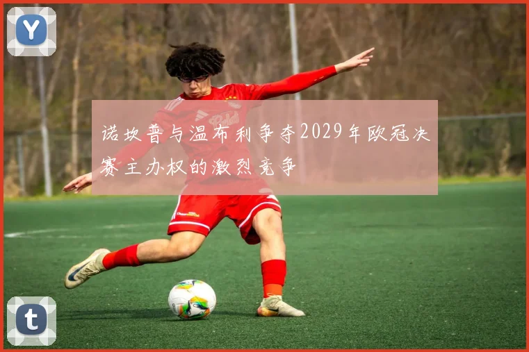 诺坎普与温布利争夺2029年欧冠决赛主办权的激烈竞争