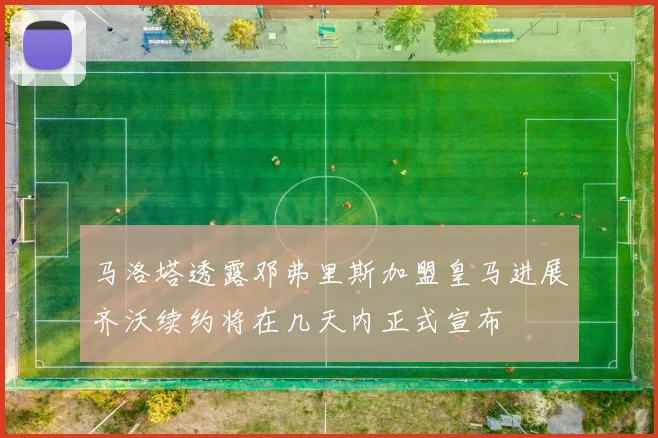 马洛塔透露邓弗里斯加盟皇马进展齐沃续约将在几天内正式宣布
