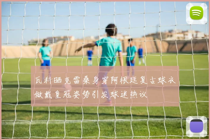 瓦科晒克雷桑身穿阿根廷复古球衣做戴皇冠姿势引发球迷热议