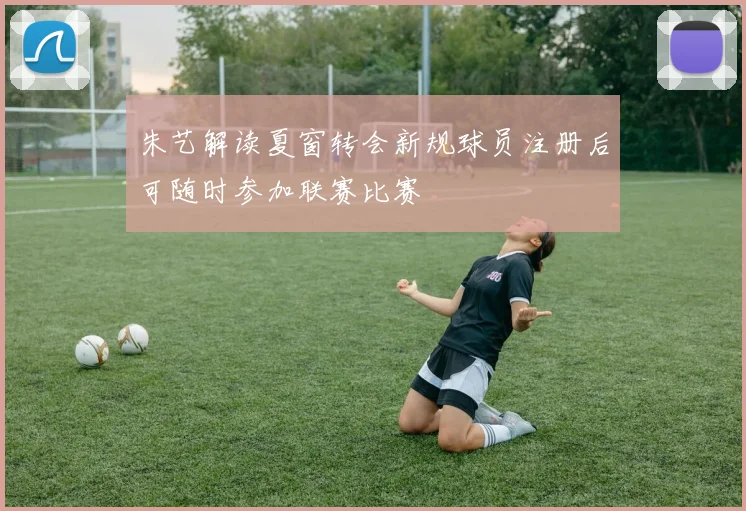 朱艺解读夏窗转会新规球员注册后可随时参加联赛比赛