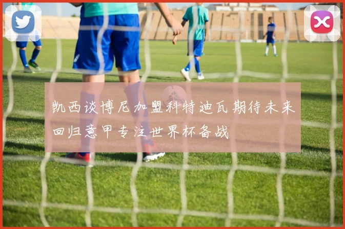 凯西谈博尼加盟科特迪瓦期待未来回归意甲专注世界杯备战