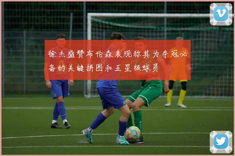 徐杰盛赞布伦森表现称其为夺冠必备的关键拼图和五星级球员