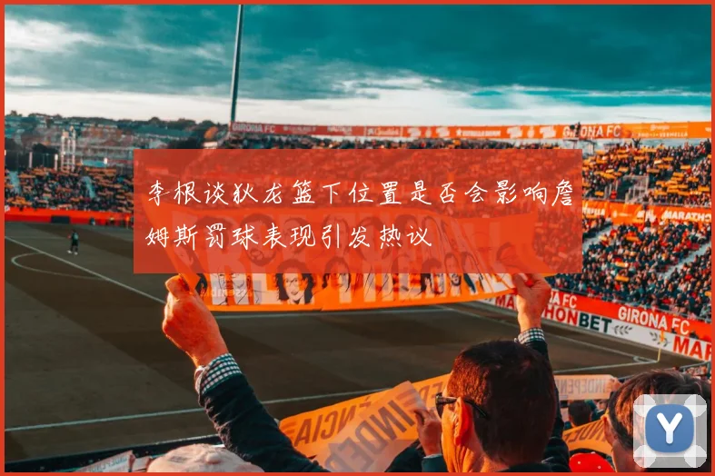 李根谈狄龙篮下位置是否会影响詹姆斯罚球表现引发热议