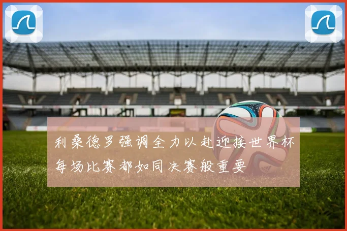 利桑德罗强调全力以赴迎接世界杯每场比赛都如同决赛般重要