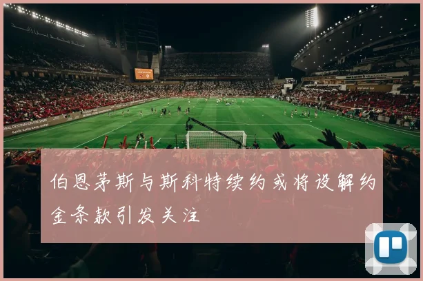伯恩茅斯与斯科特续约或将设解约金条款引发关注
