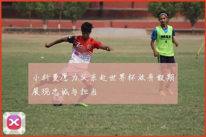 小科曼愿为父亲赴世界杯放弃假期展现忠诚与担当