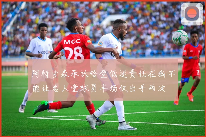 阿特金森承认哈登低迷责任在我不能让名人堂球员半场仅出手两次