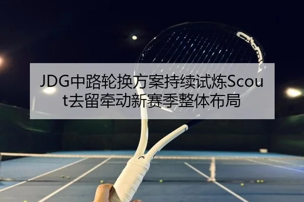 JDG中路轮换方案持续试炼Scout去留牵动新赛季整体布局